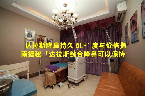 达拉斯隆鼻持久 🪴 度与价格指南揭秘「达拉斯综合隆鼻可以保持几年」